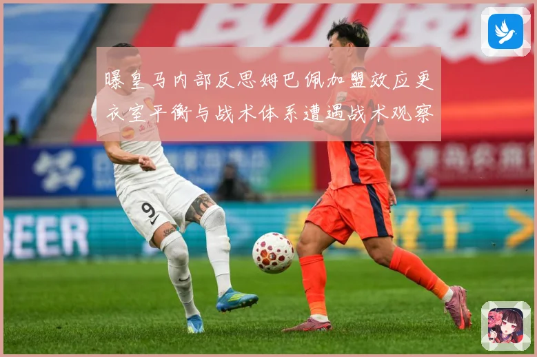 曝皇马内部反思姆巴佩加盟效应更衣室平衡与战术体系遭遇战术观察：最新赛事动态与深度分析