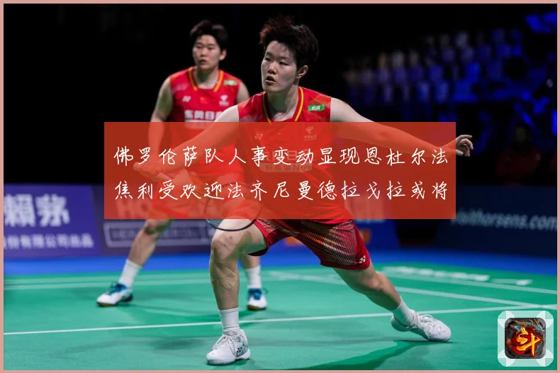 佛罗伦萨队人事变动显现恩杜尔法焦利受欢迎法齐尼曼德拉戈拉或将成长观察：最新赛事动态与深度分析