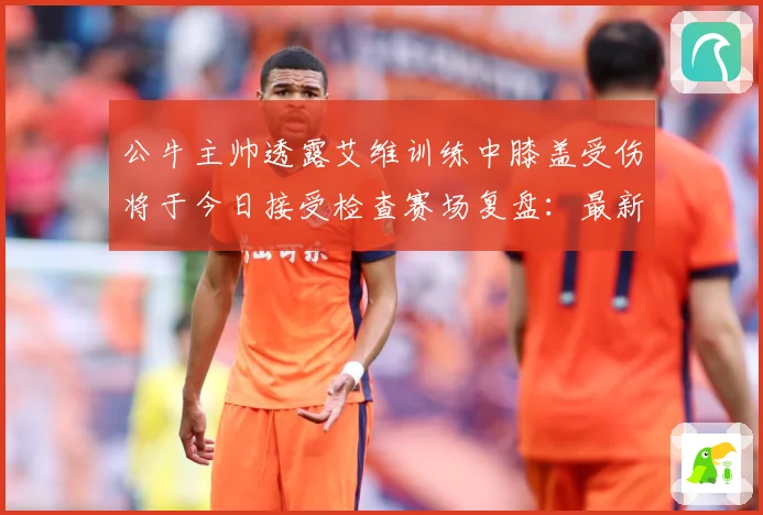 公牛主帅透露艾维训练中膝盖受伤将于今日接受检查赛场复盘：最新赛事动态与深度分析