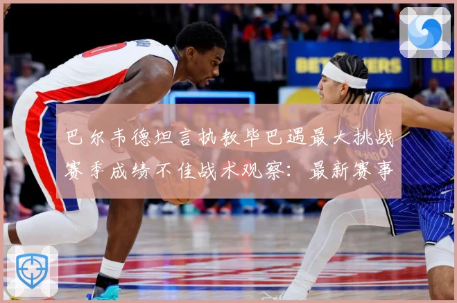 巴尔韦德坦言执教毕巴遇最大挑战赛季成绩不佳战术观察：最新赛事动态与深度分析