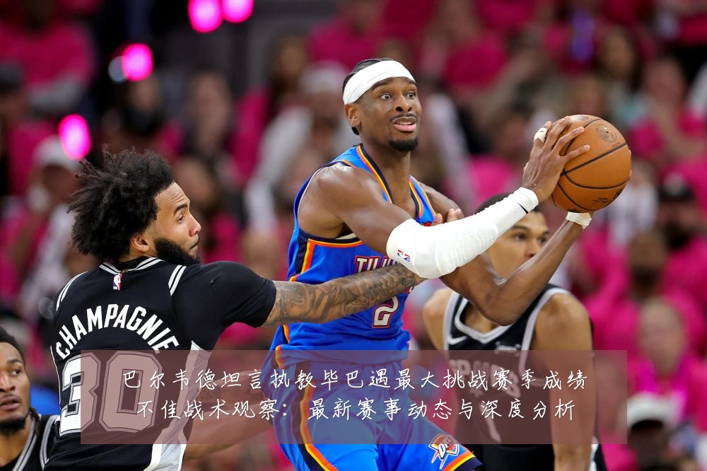 巴尔韦德坦言执教毕巴遇最大挑战赛季成绩不佳战术观察：最新赛事动态与深度分析