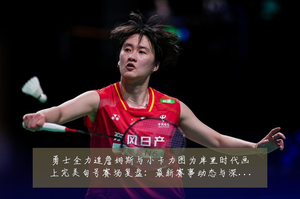 勇士全力追詹姆斯与小卡力图为库里时代画上完美句号赛场复盘：最新赛事动态与深度分析