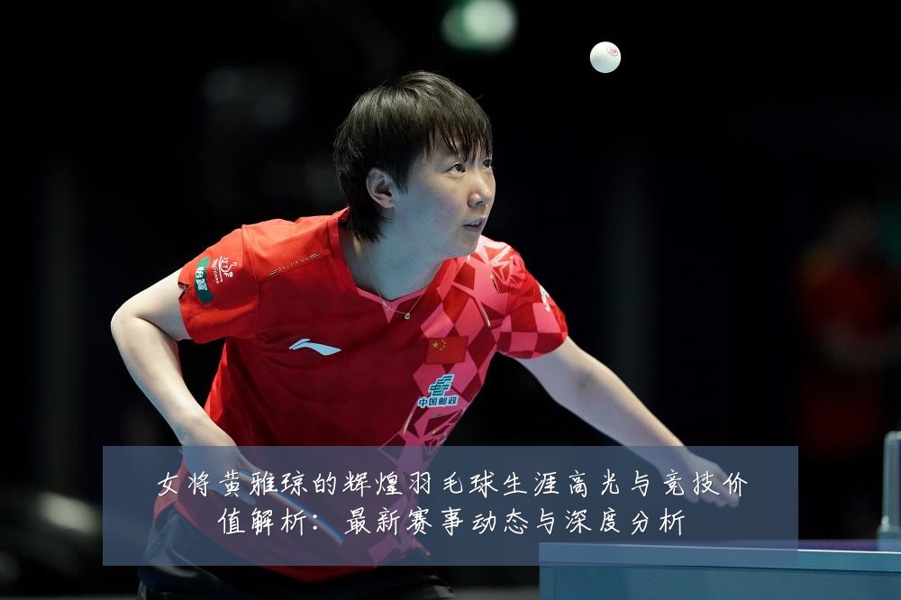 女将黄雅琼的辉煌羽毛球生涯高光与竞技价值解析：最新赛事动态与深度分析